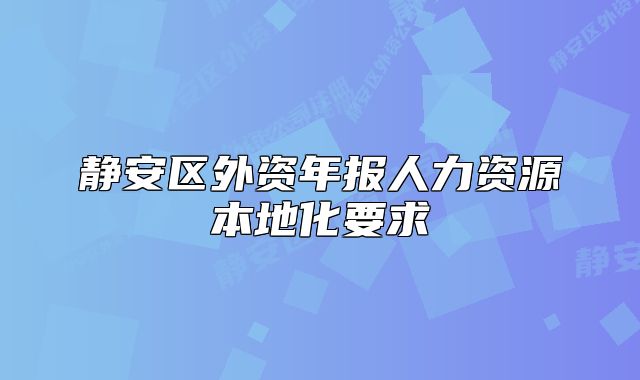 靜安區(qū)外資年報人力資源本地化要求