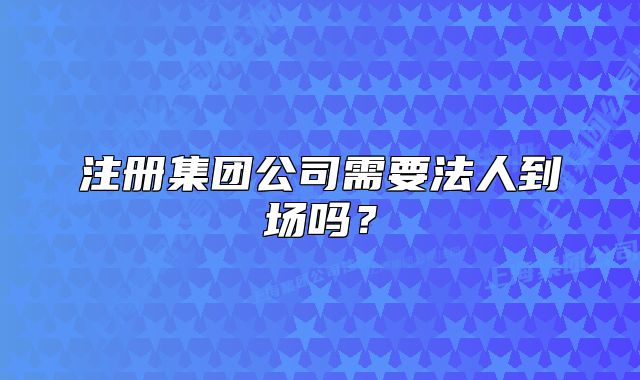 注冊集團(tuán)公司需要法人到場嗎？