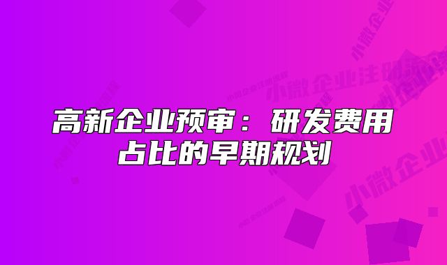 高新企業(yè)預(yù)審:研發(fā)費(fèi)用占比的早期規(guī)劃