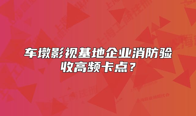 車墩影視基地企業(yè)消防驗(yàn)收高頻卡點(diǎn)？