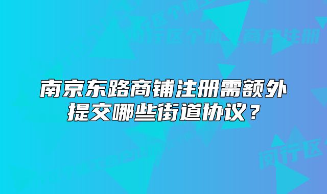 南京東路商鋪?zhàn)?cè)需額外提交哪些街道協(xié)議？
