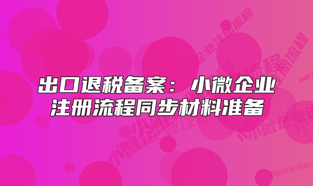 出口退稅備案：小微企業(yè)注冊(cè)流程同步材料準(zhǔn)備