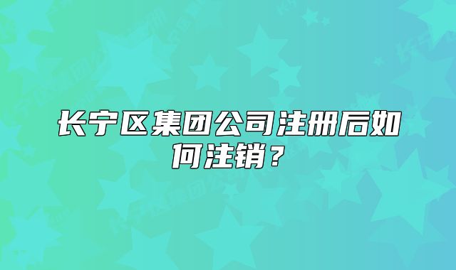 長寧區(qū)集團公司注冊后如何注銷?