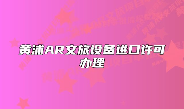 黃浦AR文旅設備進口許可辦理