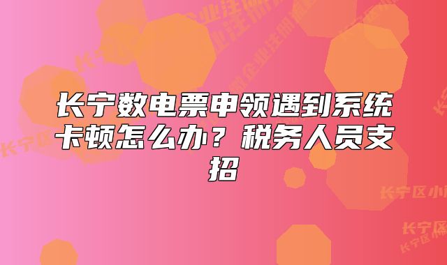 長(zhǎng)寧數(shù)電票申領(lǐng)遇到系統(tǒng)卡頓怎么辦？稅務(wù)人員支招