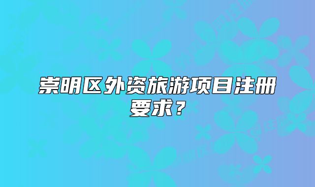 崇明區(qū)外資旅游項目注冊要求？