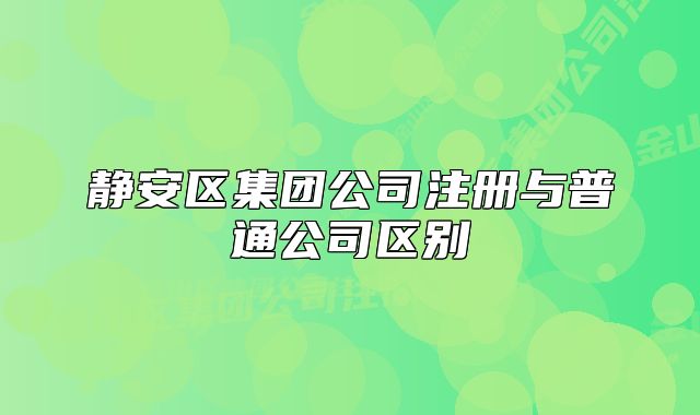 靜安區(qū)集團(tuán)公司注冊與普通公司區(qū)別