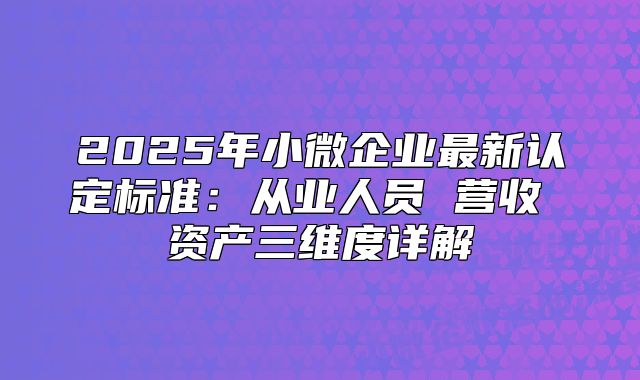 2025年小微企業(yè)最新認(rèn)定標(biāo)準(zhǔn)：從業(yè)人員 營收 資產(chǎn)三維度詳解