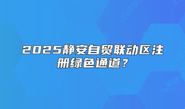 2025靜安自貿(mào)聯(lián)動區(qū)注冊綠色通道？