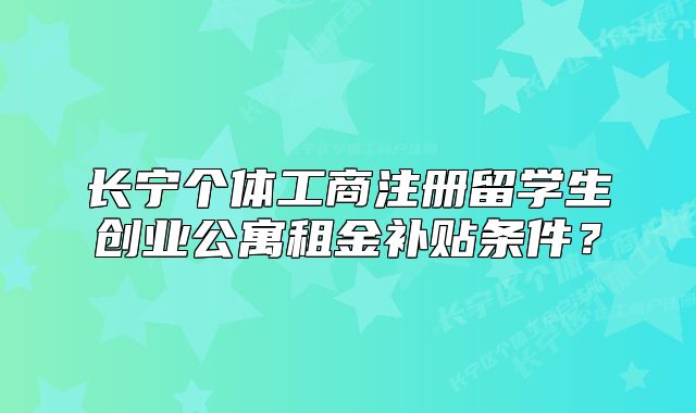 長寧個體工商注冊留學生創(chuàng)業(yè)公寓租金補貼條件？