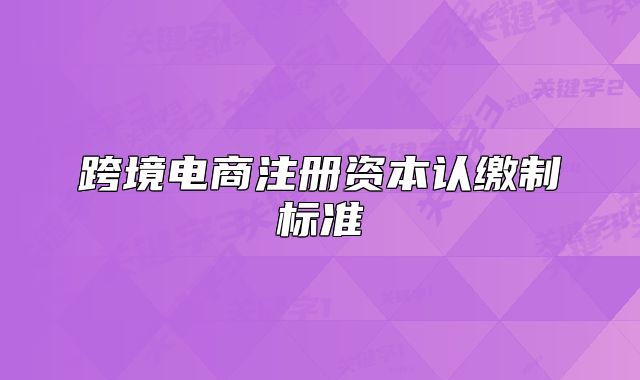 跨境電商注冊資本認(rèn)繳制標(biāo)準(zhǔn)