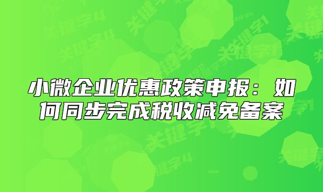 小微企業(yè)優(yōu)惠政策申報(bào)：如何同步完成稅收減免備案