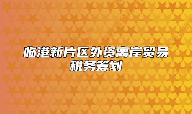 臨港新片區(qū)外資離岸貿(mào)易稅務(wù)籌劃