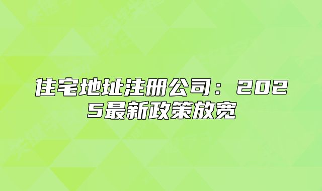 住宅地址注冊(cè)公司：2025最新政策放寬