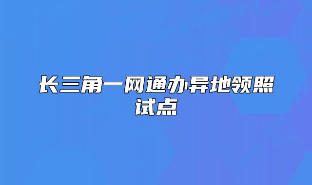 長(zhǎng)三角一網(wǎng)通辦異地領(lǐng)照試點(diǎn)