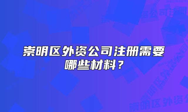 崇明區(qū)外資公司注冊需要哪些材料？
