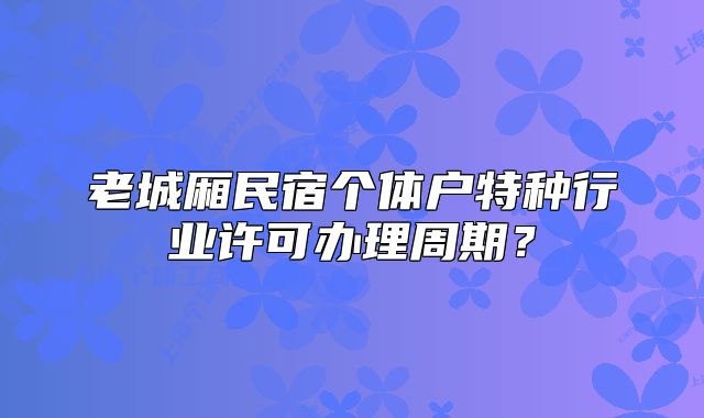 老城廂民宿個體戶特種行業(yè)許可辦理周期？