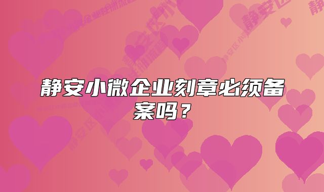 靜安小微企業(yè)刻章必須備案嗎？