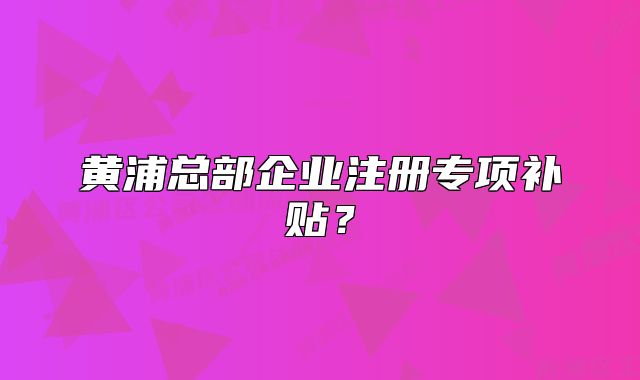 黃浦總部企業(yè)注冊(cè)專(zhuān)項(xiàng)補(bǔ)貼？