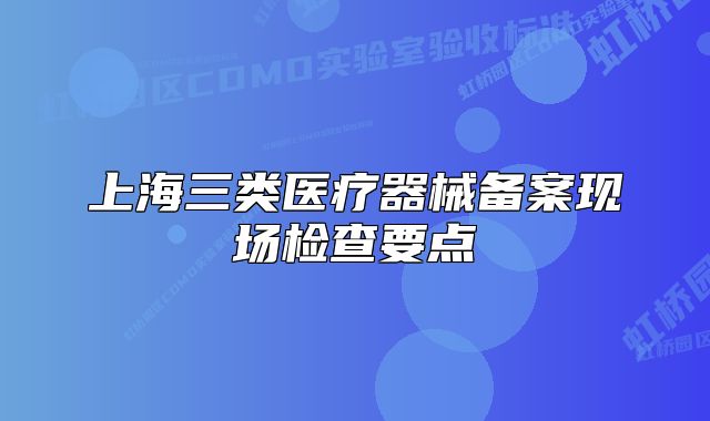 上海三類醫(yī)療器械備案現(xiàn)場(chǎng)檢查要點(diǎn)