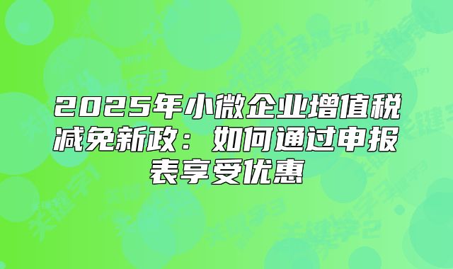 2025年小微企業(yè)增值稅減免新政：如何通過(guò)申報(bào)表享受優(yōu)惠