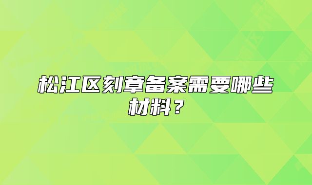 松江區(qū)刻章備案需要哪些材料？
