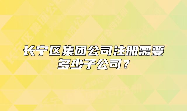 長寧區(qū)集團公司注冊需要多少子公司？