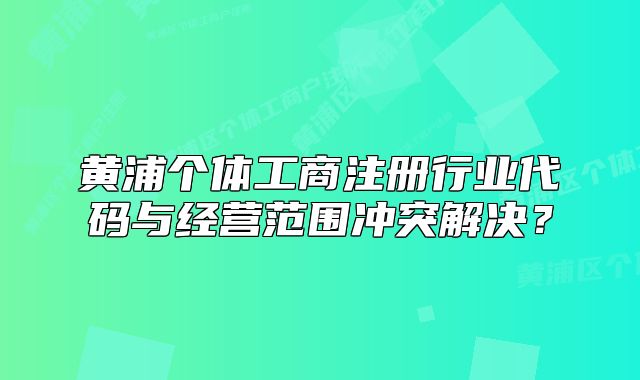 黃浦個(gè)體工商注冊(cè)行業(yè)代碼與經(jīng)營(yíng)范圍沖突解決？