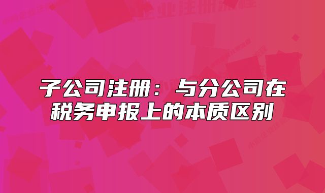 子公司注冊:與分公司在稅務(wù)申報上的本質(zhì)區(qū)別