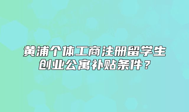 黃浦個體工商注冊留學生創(chuàng)業(yè)公寓補貼條件？