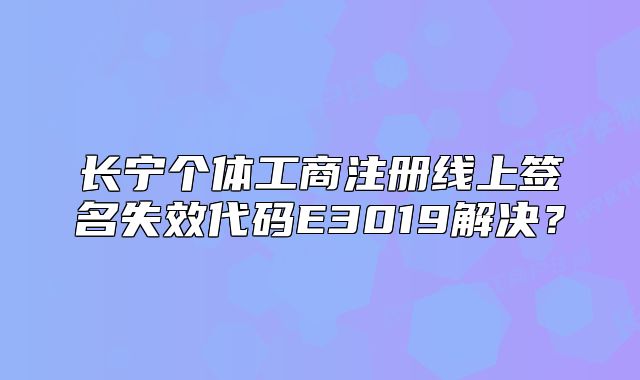 長(zhǎng)寧個(gè)體工商注冊(cè)線上簽名失效代碼E3019解決？