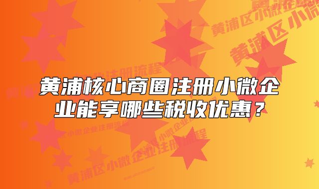 黃浦核心商圈注冊(cè)小微企業(yè)能享哪些稅收優(yōu)惠？
