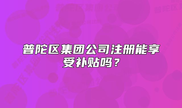 普陀區(qū)集團(tuán)公司注冊能享受補(bǔ)貼嗎？