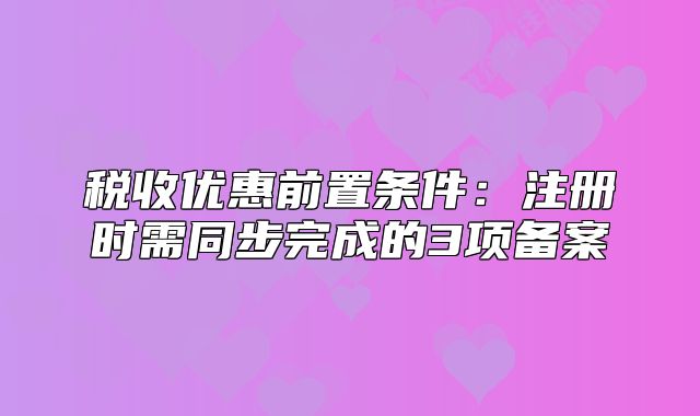 稅收優(yōu)惠前置條件:注冊(cè)時(shí)需同步完成的3項(xiàng)備案