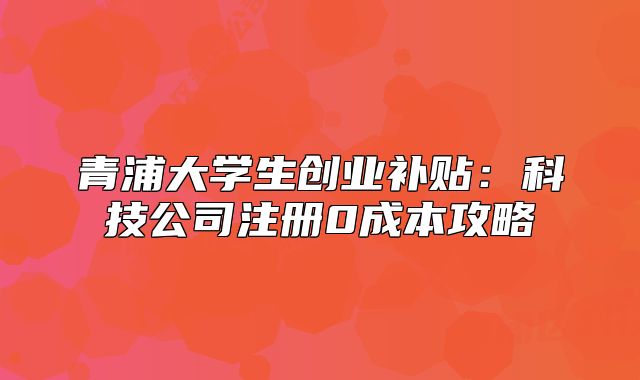 青浦大學(xué)生創(chuàng)業(yè)補貼：科技公司注冊0成本攻略
