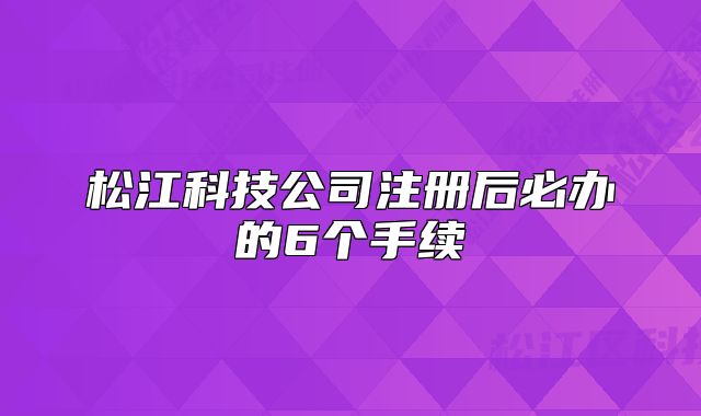 松江科技公司注冊(cè)后必辦的6個(gè)手續(xù)