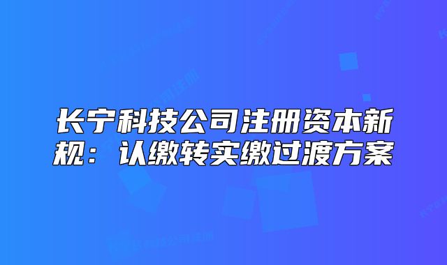 長(zhǎng)寧科技公司注冊(cè)資本新規(guī)：認(rèn)繳轉(zhuǎn)實(shí)繳過渡方案