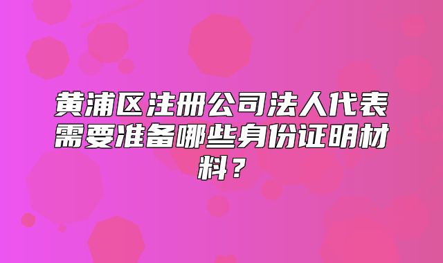 黃浦區(qū)注冊公司法人代表需要準備哪些身份證明材料？