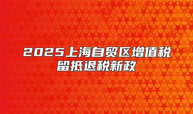 2025上海自貿(mào)區(qū)增值稅留抵退稅新政