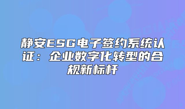 靜安ESG電子簽約系統(tǒng)認(rèn)證：企業(yè)數(shù)字化轉(zhuǎn)型的合規(guī)新標(biāo)桿