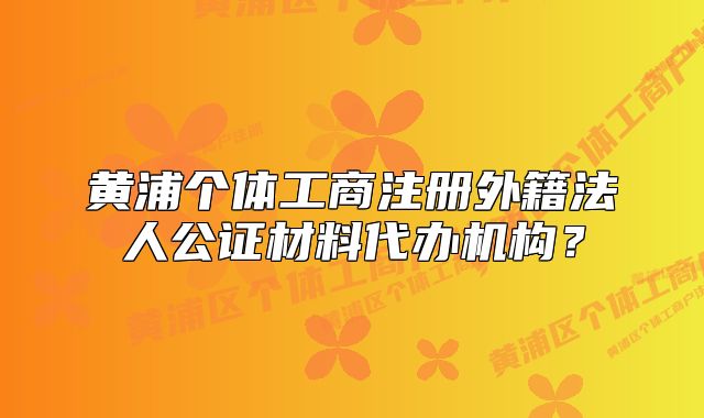 黃浦個(gè)體工商注冊(cè)外籍法人公證材料代辦機(jī)構(gòu)？