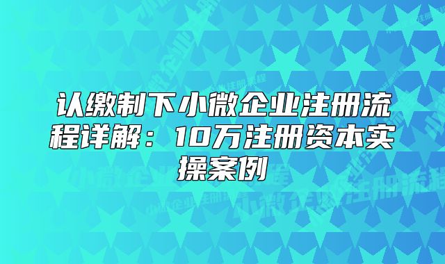 認繳制下小微企業(yè)注冊流程詳解：10萬注冊資本實操案例