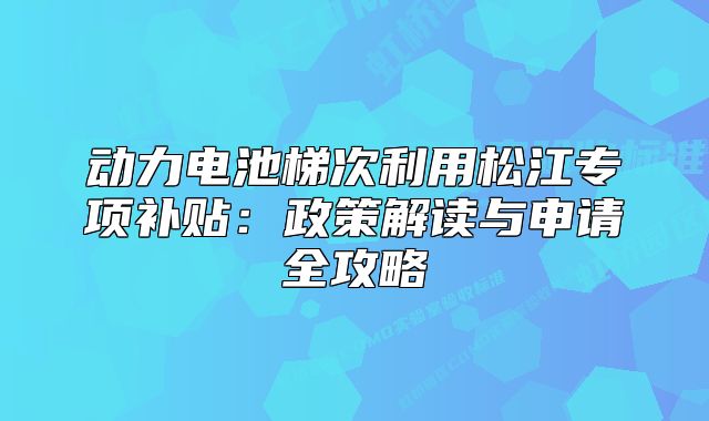動力電池梯次利用松江專項補(bǔ)貼：政策解讀與申請全攻略