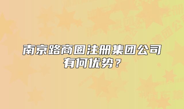 南京路商圈注冊(cè)集團(tuán)公司有何優(yōu)勢(shì)？