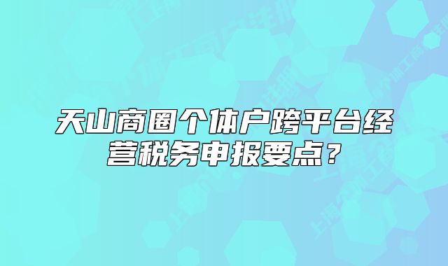 天山商圈個(gè)體戶跨平臺(tái)經(jīng)營(yíng)稅務(wù)申報(bào)要點(diǎn)？