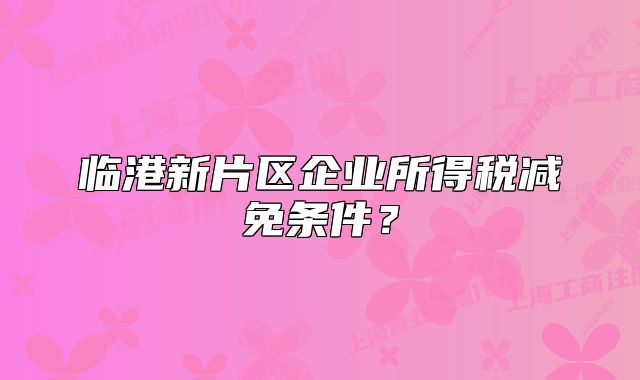 臨港新片區(qū)企業(yè)所得稅減免條件？