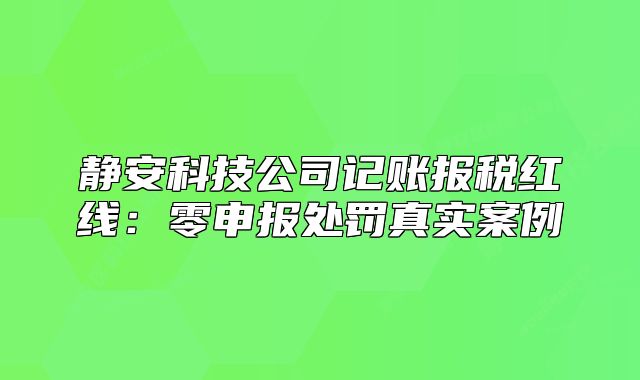 靜安科技公司記賬報稅紅線：零申報處罰真實案例
