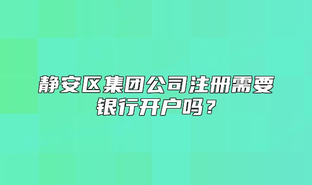 靜安區(qū)集團公司注冊需要銀行開戶嗎？
