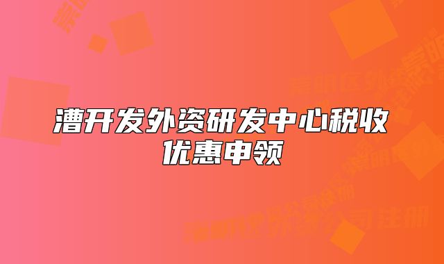 漕開發(fā)外資研發(fā)中心稅收優(yōu)惠申領(lǐng)