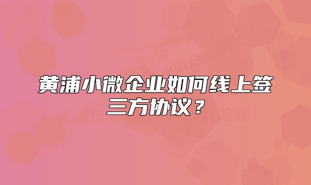 黃浦小微企業(yè)如何線上簽三方協(xié)議？